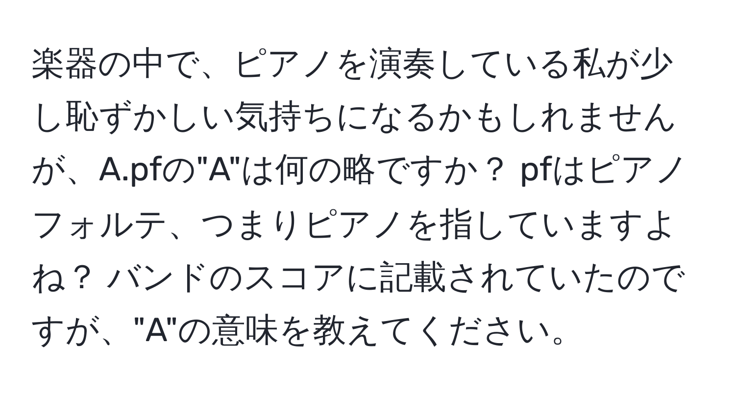 楽器の中で、ピアノを演奏している私が少し恥ずかしい気持ちになるかもしれませんが、A.pfの"A"は何の略ですか？ pfはピアノフォルテ、つまりピアノを指していますよね？ バンドのスコアに記載されていたのですが、"A"の意味を教えてください。