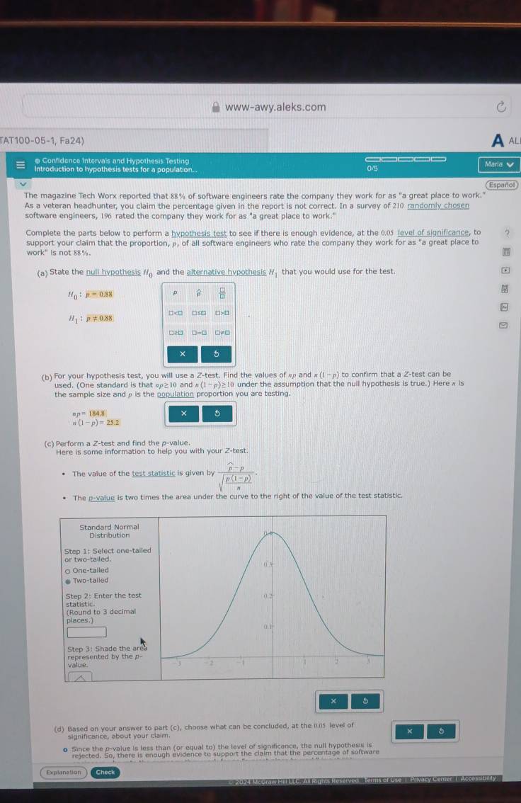 www-awy.aleks.com
TAT100-05-1, Fa24)
A al
e Confidence Intervals and Hypothesis Testing _____
Introduction to hypothesis tests for a population... 0/5 Maria 
Español
The magazine Tech Worx reported that 88% of software engineers rate the company they work for as "a great place to work."
As a veteran headhunter, you claim the percentage given in the report is not correct. In a survey of 210 randomly chosen
software engineers, 196 rated the company they work for as "a great place to work."
Complete the parts below to perform a hypothesis test to see if there is enough evidence, at the 0.05 level of significance, to 。
support your claim that the proportion, ρ, of all software engineers who rate the company they work for as "a great place to
work" is not 88 %.
m
(a) State the null hypothesis H_0 and the alternative hypothesis H_1 that you would use for the test.
H_0:p=0.88 p   □ /□   φ
H_1:p!= 0.88 □ □ >□
□>□ □ =□ □≠□
× 5
(b) For your hypothesis test, you will use a Z- test. Find the values of  and n(1-p) to confirm that a 2-test can be
used. (One standard is that #≥10 and n(1-p)≥ 10 I under the assumption that the null hypothesis is true.) Here  is
the sample size and ρ is the population proportion you are testing.
n_P=184.8
× 5
n(1-p)=25.2
(c) Perform a Z-test and find the p-value.
Here is some information to help you with your Z-test.
The value of the test statistic is given by frac widehat p-psqrt(frac p(1-p))n.
The p-value is two times the area under the curve to the right of the value of the test statistic.
Standard Normal
Distribution
Step 1: Select one-taile
or two-tailed.
One-tailed
Two-talled
Step 2: Enter the test 
statistic
(Round to 3 decimal
places.
Step 3: Shade the area
represented by the p-
value. 
× 5
(d) Based on your answer to part (c), choose what can be concluded, at the I.5 level of
significance, about your claim ×
o Since the p-value is less than (or equal to) the level of significance, the null hypothesis is
rejected. So, there is enough evidence to support the claim that the percentage of software
Explanation Check