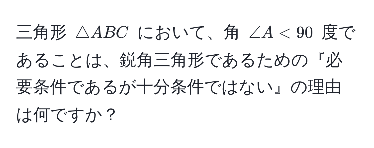 三角形 $△ABC$ において、角 $∠ A < 90$ 度であることは、鋭角三角形であるための『必要条件であるが十分条件ではない』の理由は何ですか？