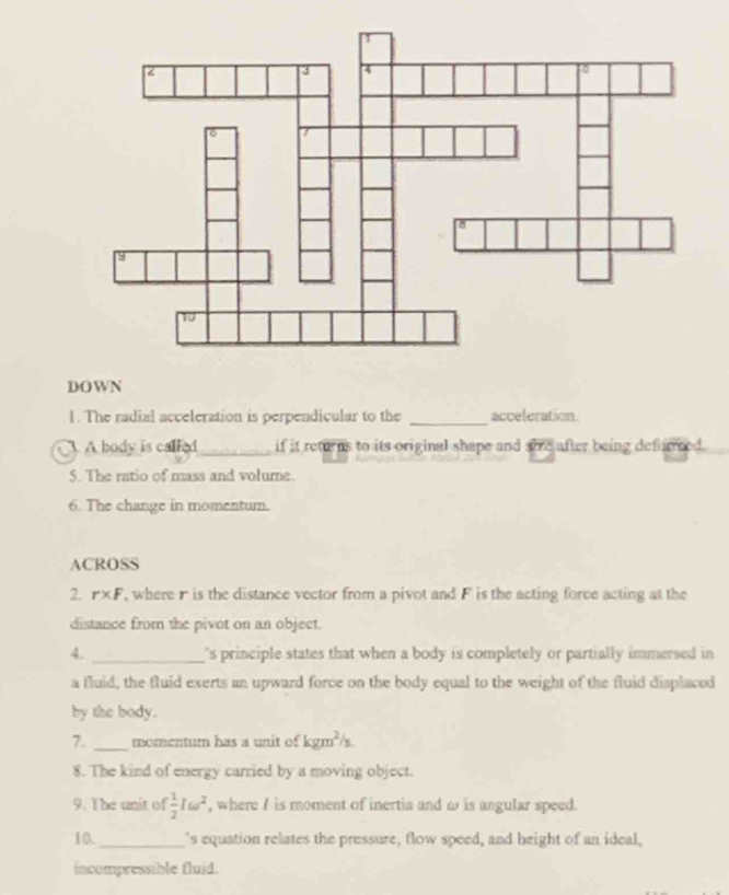 DOWN 
1. The radial acceleration is perpendicular to the _acceleration. 
A body is called_ if it returns to its original shape and sie after being deforreed. 
5. The ratio of mass and volume. 
6. The change in momentum. 
ACROSS 
2. r* F , where r is the distance vector from a pivot and F is the acting force acting at the 
distance from the pivot on an object. 
4. _'s principle states that when a body is completely or partially immersed in 
a fluid, the fluid exerts an upward force on the body equal to the weight of the fluid displaced 
by the body. 
7. _momentum has a unit of kgm^2/s
8. The kind of energy carried by a moving object. 
9. The unit of  1/2 Iomega^2 , where I is moment of inertia and ω is angular speed. 
10._ 's equation relates the pressure, flow speed, and height of an ideal, 
incompressible fluid.
