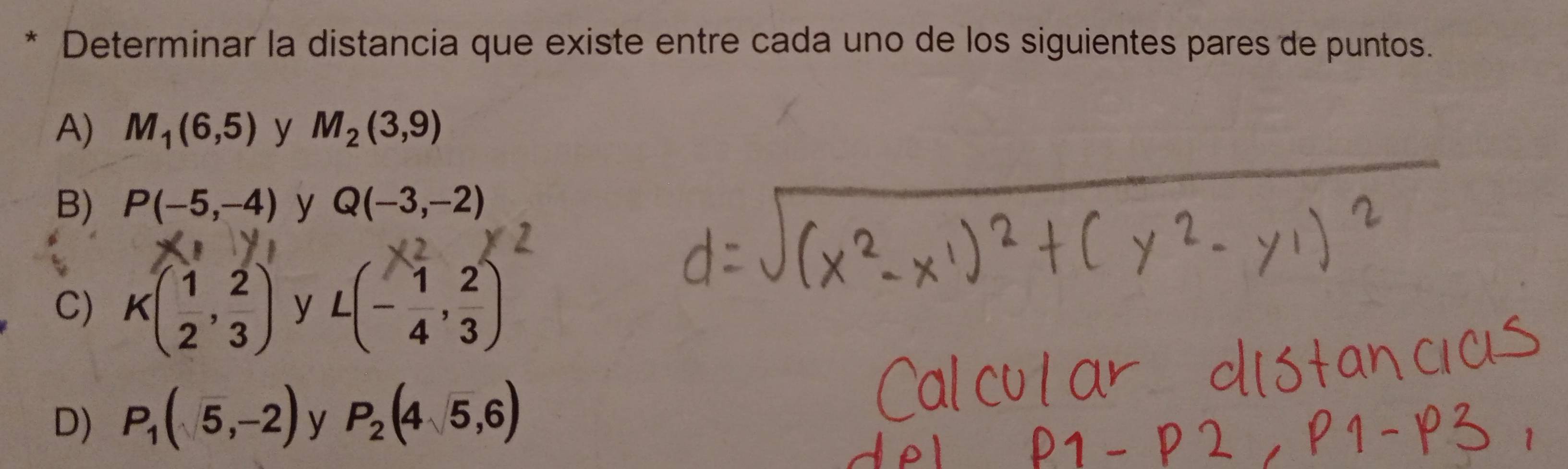 Determinar la distancia que existe entre cada uno de los siguientes pares de puntos.
A) M_1(6,5) y M_2(3,9)
B) P(-5,-4) y Q(-3,-2)
C) K( 1/2 , 2/3 ) y L(- 1/4 , 2/3 )
D) P_1(5,-2) y P_2(4sqrt(5),6)