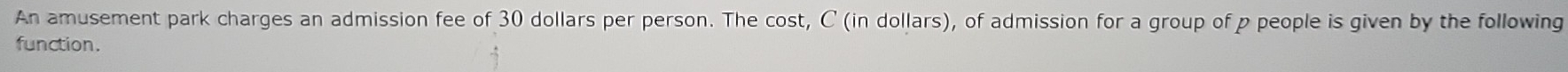 An amusement park charges an admission fee of 30 dollars per person. The cost, C (in dollars), of admission for a group of p people is given by the following 
function.