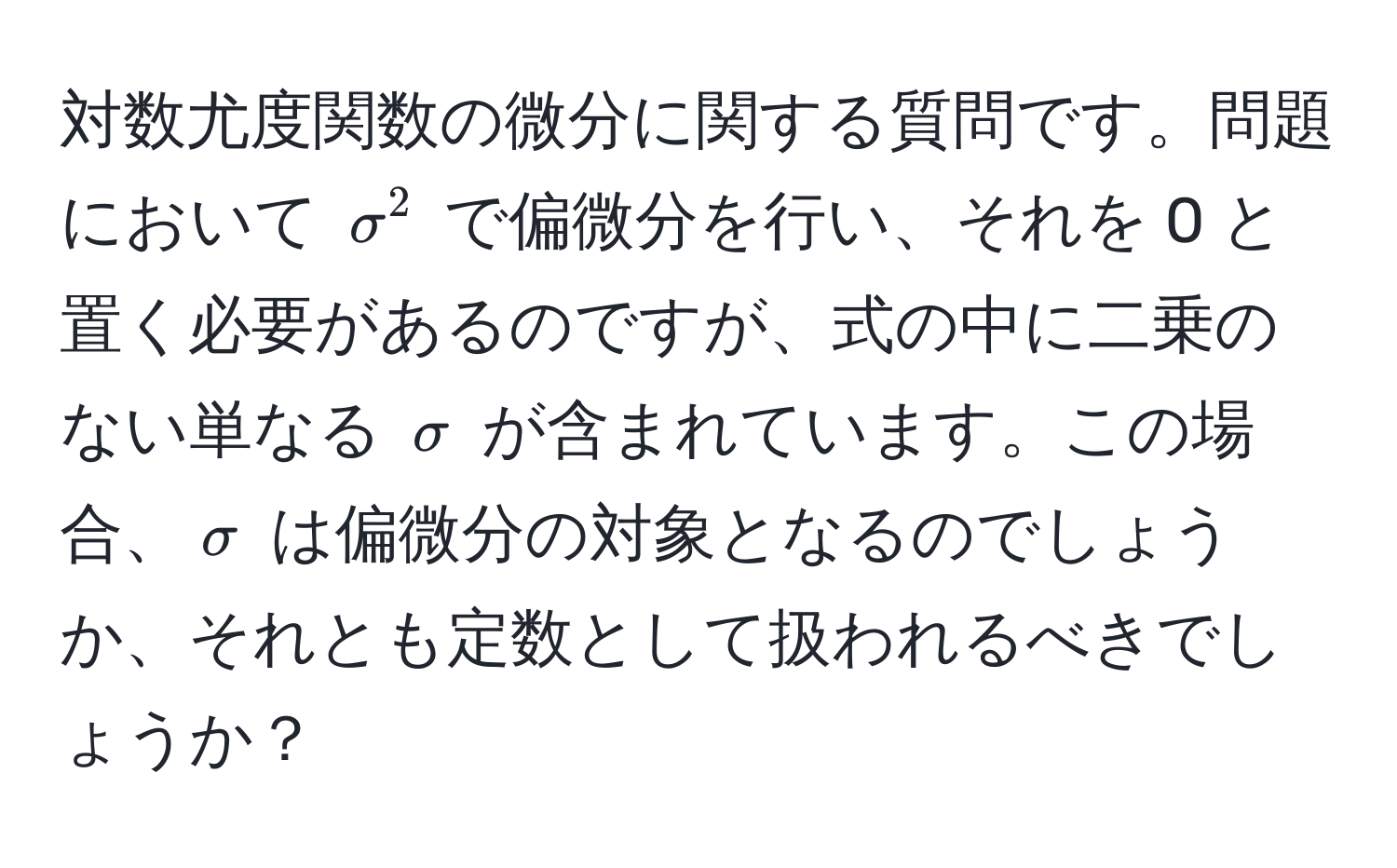 対数尤度関数の微分に関する質問です。問題において $sigma^2$ で偏微分を行い、それを 0 と置く必要があるのですが、式の中に二乗のない単なる $sigma$ が含まれています。この場合、$sigma$ は偏微分の対象となるのでしょうか、それとも定数として扱われるべきでしょうか？