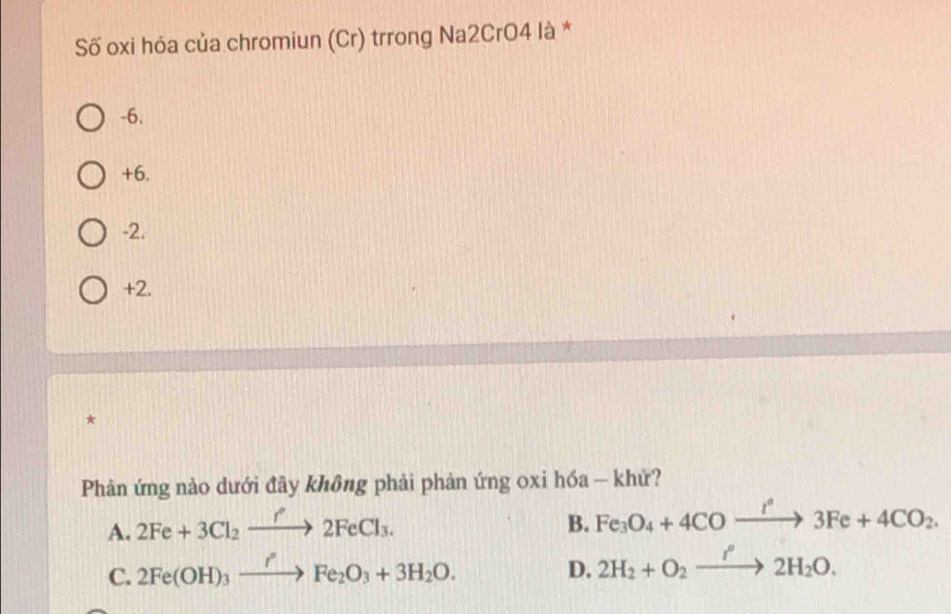 Số oxi hóa của chromiun (Cr) trrong Na2CrO4 là *
-6.
+6.
-2.
+2.
*
Phản ứng nào dưới đây không phải phản ứng oxi hóa - khử?
A. 2Fe+3Cl_2xrightarrow f°2FeCl_3. 
B. Fe_3O_4+4COxrightarrow I°3Fe+4CO_2.
C. 2Fe(OH)_3xrightarrow IFe_2O_3+3H_2O. 
D. 2H_2+O_2xrightarrow i^(·)2H_2O.