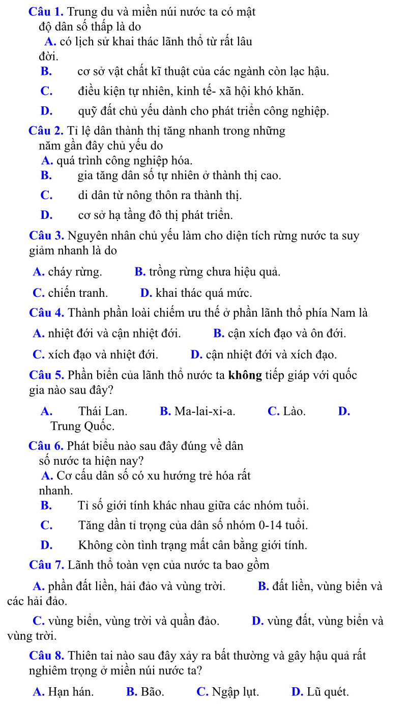 Trung du và miền núi nước ta có mật
độ dân số thấp là do
A. có lịch sử khai thác lãnh thổ từ rất lâu
đời.
B.cơ sở vật chất kĩ thuật của các ngành còn lạc hậu.
C. điều kiện tự nhiên, kinh tế- xã hội khó khăn.
D. quỹ đất chủ yếu dành cho phát triển công nghiệp.
Câu 2. Tỉ lệ dân thành thị tăng nhanh trong những
năm gần đây chủ yếu do
A. quá trình công nghiệp hóa.
B. gia tăng dân số tự nhiên ở thành thị cao.
C. di dân từ nông thôn ra thành thị.
D. cơ sở hạ tầng đô thị phát triển.
Câu 3. Nguyên nhân chủ yếu làm cho diện tích rừng nước ta suy
giảm nhanh là do
A. cháy rừng. B. trồng rừng chưa hiệu quả.
C. chiến tranh. D. khai thác quá mức.
Câu 4. Thành phần loài chiếm ưu thế ở phần lãnh thổ phía Nam là
A. nhiệt đới và cận nhiệt đới. B. cận xích đạo và ôn đới.
C. xích đạo và nhiệt đới. D. cận nhiệt đới và xích đạo.
Câu 5. Phần biển của lãnh thổ nước ta không tiếp giáp với quốc
gia nào sau đây?
A. Thái Lan. B. Ma-lai-xi-a. C. Lào. D.
Trung Quốc.
Câu 6. Phát biểu nào sau đây đúng về dân
số nước ta hiện nay?
A. Cơ cấu dần số có xu hướng trẻ hóa rất
nhanh.
B.  Tỉ số giới tính khác nhau giữa các nhóm tuổi.
C.  Tăng dần tỉ trọng của dân số nhóm 0-14 tuổi.
D.  Không còn tình trạng mất cân bằng giới tính.
Câu 7. Lãnh thổ toàn vẹn của nước ta bao gồm
A. phần đất liền, hải đảo và vùng trời. B. đất liền, vùng biển và
các hải đảo.
C. vùng biển, vùng trời và quần đảo. D. vùng đất, vùng biển và
vùng trời.
Câu 8. Thiên tai nào sau đây xảy ra bất thường và gây hậu quả rất
nghiêm trọng ở miền núi nước ta?
A. Hạn hán. B. Bão. C. Ngập lụt. D. Lũ quét.