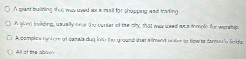 A giant building that was used as a mall for shopping and trading
A giant building, usually near the center of the city, that was used as a temple for worship.
A complex system of canals dug into the ground that allowed water to flow to farmer's fields.
All of the above