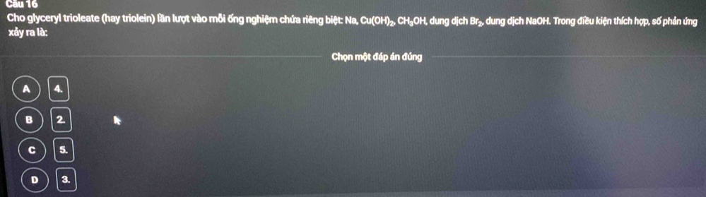 Cầu 16
Cho glyceryl trioleate (hay triolein) lần lượt vào mỗi ống nghiệm chứa riêng biệt: Na, Cu(OH) ₂, CH₃OH, dung dịch Br₂, dung dịch NaOH. Trong điều kiện thích hợp, số phản ứng
xảy ra là:
Chọn một đáp án đúng
A 4.
B 2
C 5.
D 3.