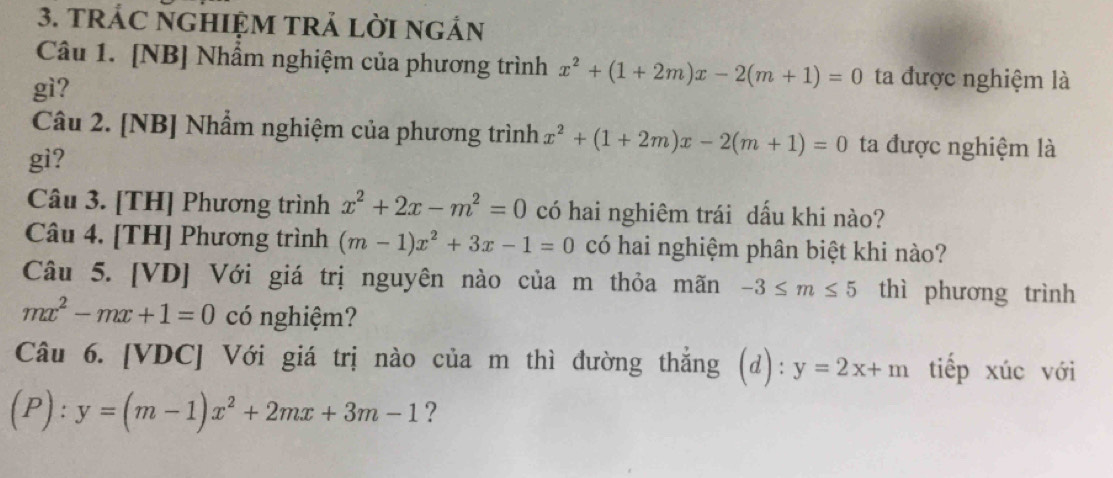 TRÁC NGHIỆM TRẢ Lời ngản 
Câu 1. [NB] Nhẩm nghiệm của phương trình x^2+(1+2m)x-2(m+1)=0 ta được nghiệm là 
gì? 
Câu 2. [NB] Nhẩm nghiệm của phương trình x^2+(1+2m)x-2(m+1)=0 ta được nghiệm là 
gi? 
Câu 3. [TH] Phương trình x^2+2x-m^2=0 có hai nghiêm trái dấu khi nào? 
Câu 4. [TH] Phương trình (m-1)x^2+3x-1=0 có hai nghiệm phân biệt khi nào? 
Câu 5. [VD] Với giá trị nguyên nào của m thỏa mãn -3≤ m≤ 5 thì phương trình
mx^2-mx+1=0 có nghiệm? 
Câu 6. [VDC] Với giá trị nào của m thì đường thẳng (d): y=2x+m tiếp xúc với
(P):y=(m-1)x^2+2mx+3m-1 ?