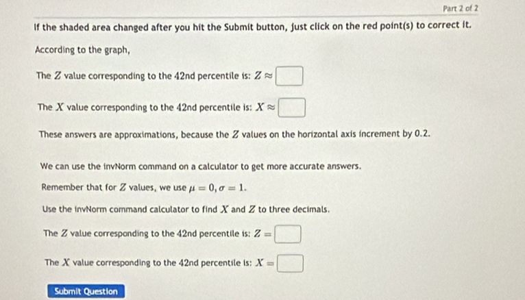 If the shaded area changed after you hit the Submit button, just click on the red point(s) to correct it. 
According to the graph, 
The Z value corresponding to the 42nd percentile is: Zapprox □
The X value corresponding to the 42nd percentile is: Xapprox □
These answers are approximations, because the Z values on the horizontal axis increment by 0.2. 
We can use the invNorm command on a calculator to get more accurate answers. 
Remember that for Z values, we use mu =0, sigma =1. 
Use the invNorm command calculator to find X and Z to three decimals. 
The Z value corresponding to the 42nd percentile is: Z=□
The Xvalue corresponding to the 42nd percentile is: X=□
Submit Question