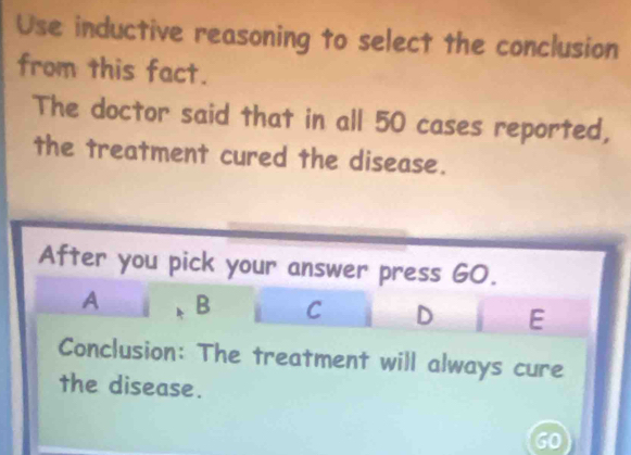 Use inductive reasoning to select the conclusion 
from this fact. 
The doctor said that in all 50 cases reported, 
the treatment cured the disease. 
After you pick your answer press GO. 
A B C D E 
Conclusion: The treatment will always cure 
the disease.