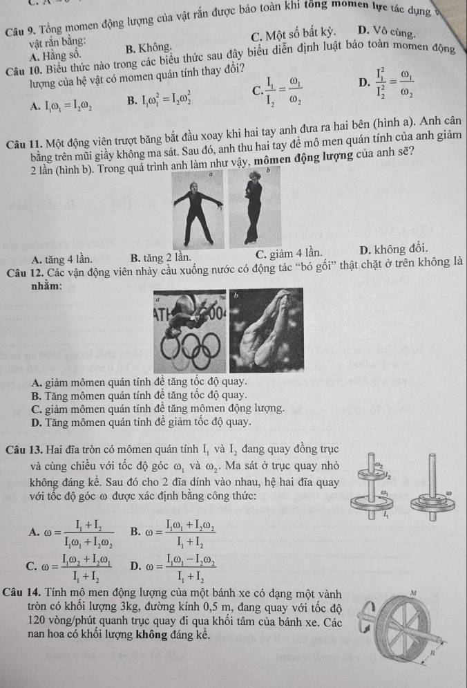 Tổng momen động lượng của vật rắn được bảo toàn khi tông momen lực tác dụng ở
A. Hằng số. C. Một số bất kỳ. D. Vô cùng.
vật rắn bằng: B. Không.
Câu 10. Biểu thức nào trong các biểu thức sau đây biểu diễn định luật bảo toàn momen động
lượng của hệ vật có momen quán tính thay đổi?
A. I_1omega _1=I_2omega _2 B. I_1omega _1^(2=I_2)omega _2^(2 C frac I_1)I_2=frac omega _1omega _2 D. frac (I_1)^2(I_2)^2=frac omega _1omega _2
Câu 11. Một động viên trượt băng bắt đầu xoay khi hai tay anh đưa ra hai bên (hình a). Anh cân
tbằng trên mũi giầy không ma sát. Sau đó, anh thu hai tay đề mô men quán tính của anh giảm
2 lần (hình b). Trong quá trình anh làm như vậy, mômen động lượng của anh sẽ?
A. tăng 4 lần. B. tăng 2 lần. C. giảm 4 lần. D. không đổi.
Câu 12. Các vận động viên nhảy cầu xuống nước có động tác “bó gối” thật chặt ở trên không là
nhằm:
A. giảm mômen quán tính để tăng tốc độ quay.
B. Tăng mômen quán tính để tăng tốc độ quay.
C. giảm mômen quán tính đề tăng mômen động lượng.
D. Tăng mômen quán tính đề giảm tốc độ quay.
Câu 13. Hai đĩa tròn có mômen quán tính I_1 và I_2 đang quay đồng trục
và cùng chiều với tốc độ góc odot _1 và omega _2. Ma sát ở trục quay nhỏ
không đáng kể. Sau đó cho 2 đĩa dính vào nhau, hệ hai đĩa quay
với tốc độ góc ω được xác định bằng công thức:
A. omega =frac I_1+I_2I_1omega _1+I_2omega _2 B. omega =frac I_1omega _1+I_2omega _2I_1+I_2
C. omega =frac I_1omega _2+I_2omega _1I_1+I_2 D. omega =frac I_1omega _1-I_2omega _2I_1+I_2
Câu 14. Tính mô men động lượng của một bánh xe có dạng một vành 
tròn có khối lượng 3kg, đường kính 0,5 m, đang quay với tốc độ
120 vòng/phút quanh trục quay đi qua khối tâm của bánh xe. Các
nan hoa có khổi lượng không đáng kể.