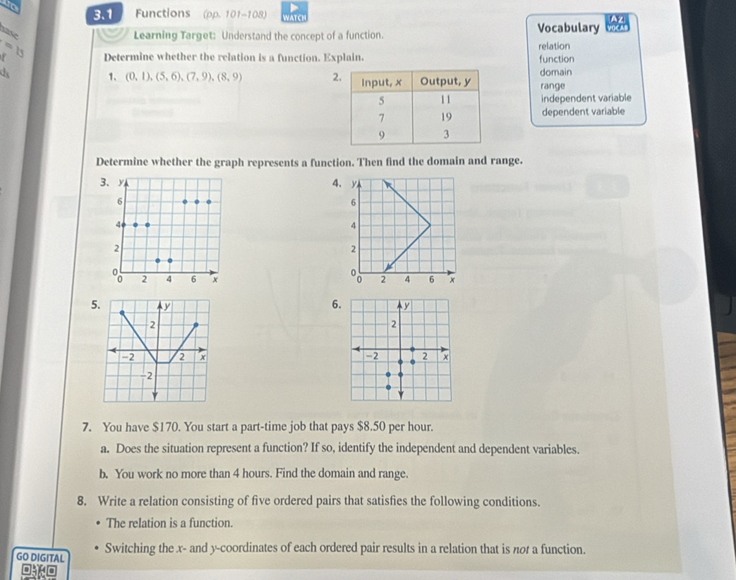 to
3.1 Functions (pp. 101-108) WATCH
AZ
hase
Learning Target: Understand the concept of a function.
Vocabulary VOCA
relation
F Determine whether the relation is a function. Explain. function
d domain
1、 (0,1),(5,6), (7,9), (8,9) 2 range
independent variable
dependent variable
Determine whether the graph represents a function. Then find the domain and range.
4

5. y 6
2
-2 2 x
-2
7. You have $170. You start a part-time job that pays $8.50 per hour.
a. Does the situation represent a function? If so, identify the independent and dependent variables.
b. You work no more than 4 hours. Find the domain and range.
8. Write a relation consisting of five ordered pairs that satisfies the following conditions.
The relation is a function.
GO DIGITAL Switching the x - and y-coordinates of each ordered pair results in a relation that is not a function.