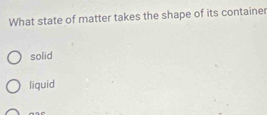 What state of matter takes the shape of its container
solid
liquid