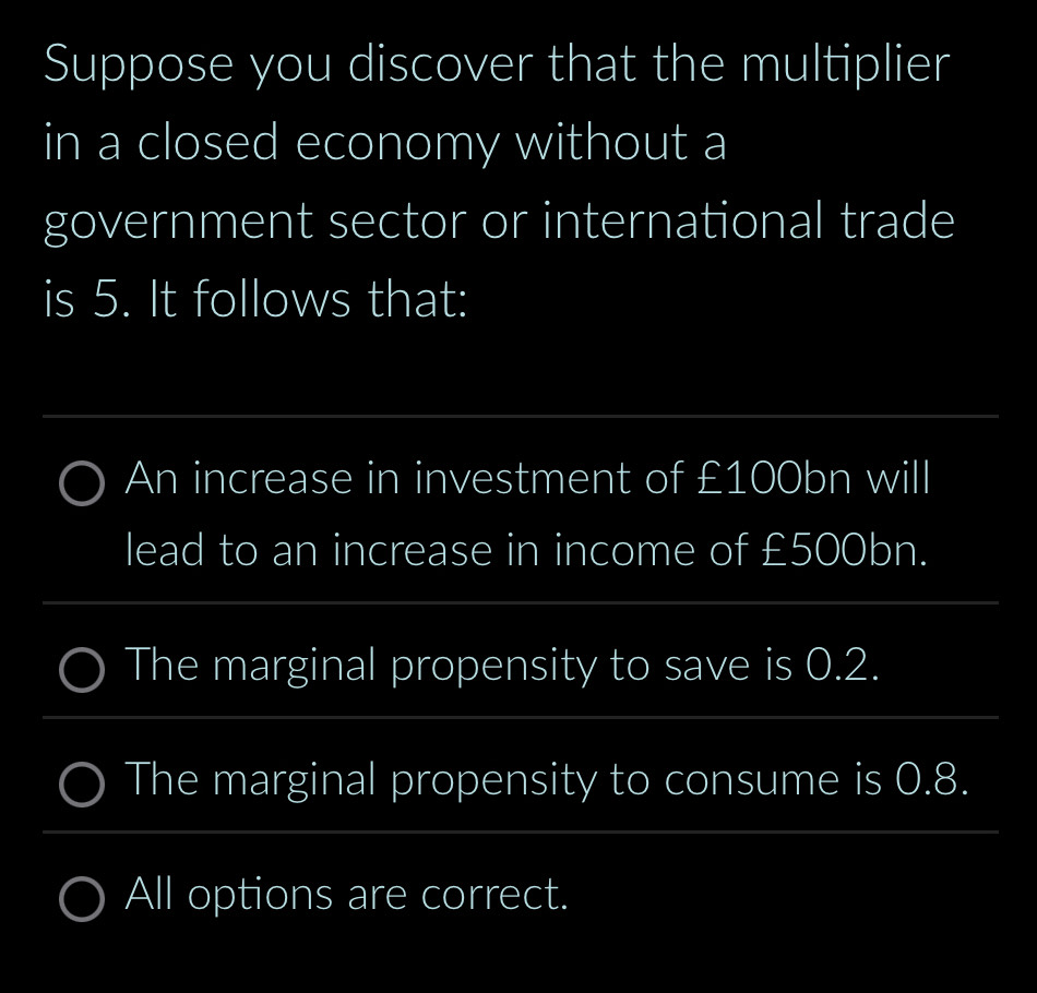 Suppose you discover that the multiplier
in a closed economy without a
government sector or international trade
is 5. It follows that:
An increase in investment of £100bn will
lead to an increase in income of £500bn.
The marginal propensity to save is 0.2.
The marginal propensity to consume is 0.8.
All options are correct.