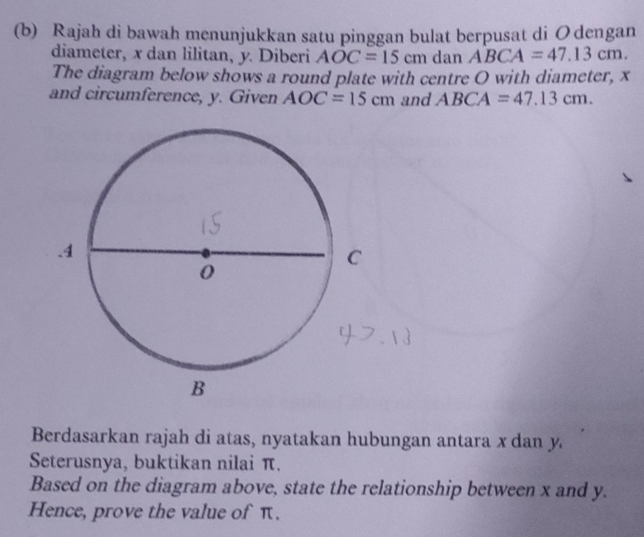 Rajah di bawah menunjukkan satu pinggan bulat berpusat di Odengan 
diameter, x dan lilitan, y. Diberi AOC=15cm dan ABCA=47.13cm. 
The diagram below shows a round plate with centre O with diameter, x
and circumference, y. Given AOC=15cm and ABCA=47.13cm. 
Berdasarkan rajah di atas, nyatakan hubungan antara x dan y
Seterusnya, buktikan nilai π. 
Based on the diagram above, state the relationship between x and y. 
Hence, prove the value of π.