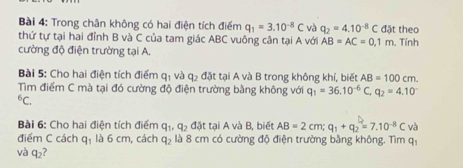 Trong chân không có hai điện tích điểm q_1=3.10^(-8)C và q_2=4.10^(-8)C đặt theo 
thứ tự tại hai đỉnh B và C của tam giác ABC vuông cân tại A với AB=AC=0,1m. Tính 
cường độ điện trường tại A. 
Bài 5: Cho hai điện tích điểm q_1 và q_2 đặt tại A và B trong không khí, biết AB=100cm. 
Tìm điểm C mà tại đó cường độ điện trường bằng không với q_1=36.10^(-6)C, q_2=4.10^(-^6C. 
Bài 6: Cho hai điện tích điểm q_1), q_2 đặt tại A và B, biết AB=2cm; q_1+q_2=7.10^(-8)C và 
điểm C cách q_1 là 6 cm, cách q_2 là 8 cm có cường độ điện trường bằng không. Tìm q_1
và q_2 2