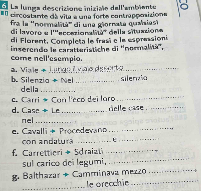 ó La lunga descrizione iniziale dellambiente a 
U circostante dà vita a una forte contrapposizione 
fra la “normalità” di una giornata qualsiasi 
di lavoro e l'“eccezionalita”' della situazione 
di Florent. Completa le frasi e le espressioni 
inserendo le caratteristiche di “normalità”, 
come nell’esempio. 
a. Viale → Lungo il viale deserto_ 
b. Silenzio → Nel _silenzio 
della_ 
c. Carri → Con l'eco dei loro 
_ 
d. Case → Le _delle case_ 
nel_ 
e. Cavalli → Procedevano 
_ 
con andatura_ 
_e 
f. Carrettieri → Sdraiati_ 
sul carico dei legumi, 
_ 
_ 
g. Balthazar → Camminava mezzo 
_ 
_le orecchie