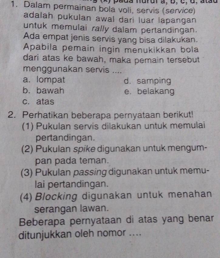 ) pada nurur à, b, c, 6, atãu
1. Dalam permainan bola voli, servis (service)
adalah pukulan awal dari luar lapangan
untuk memulai rally dalam pertandingan.
Ada empat jenis servis yang bisa dilakukan.
Apabila pemain ingin menukikkan bola
dari atas ke bawah, maka pemain tersebut
menggunakan servis ....
a. lompat d. samping
b. bawah e. belakang
c. atas
2. Perhatikan beberapa pernyataan berikut!
(1) Pukulan servis dilakukan untuk memulai
pertandingan.
(2) Pukulan spike digunakan untuk mengum-
pan pada teman.
(3) Pukulan passing digunakan untuk memu-
lai pertandingan.
(4) Blocking digunakan untuk menahan
serangan lawan.
Beberapa pernyataan di atas yang benar
ditunjukkan oleh nomor ....