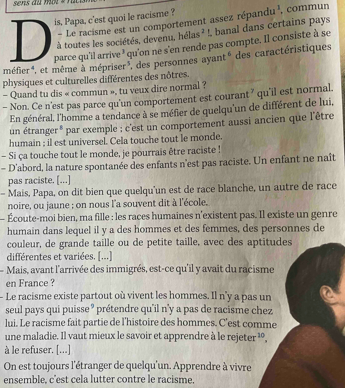 is, Papa, c’est quoi le racisme ?
- Le racisme est un comportement assez ré pandu^1 , commun
à toutes les sociétés, devenu, helas^2!, banal dans certains pays
parce qu’il arrive 3 qu’on ne s’en rende pas compte. Il consiste à se
méfier⁴, et même à mépriser⁵, des personnes a ayant^6 des caractéristiques
physiques et culturelles différentes des nôtres.
- Quand tu dis « commun », tu veux dire normal ?
- Non. Ce n’est pas parce qu’un comportement est courant ’ qu’il est normal.
En général, l'homme a tendance à se méfier de quelqu'un de différent de lui,
un étranger * par exemple ; c'est un comportement aussi ancien que l'être
humain ; il est universel. Cela touche tout le monde.
- Si ça touche tout le monde, je pourrais être raciste !
- D’abord, la nature spontanée des enfants n’est pas raciste. Un enfant ne naît
pas raciste. [...]
- Mais, Papa, on dit bien que quelqu’un est de race blanche, un autre de race
noire, ou jaune ; on nous l’a souvent dit à l'école.
- Écoute-moi bien, ma fille : les races humaines n’existent pas. Il existe un genre
humain dans lequel il y a des hommes et des femmes, des personnes de
couleur, de grande taille ou de petite taille, avec des aptitudes
différentes et variées. [...]
- Mais, avant l'arrivée des immigrés, est-ce qu’il y avait du racisme
en France ?
- Le racisme existe partout où vivent les hommes. Il n’y a pas un
seul pays qui puisse ³ prétendre qu’il n’y a pas de racisme chez
lui. Le racisme fait partie de l’histoire des hommes. C’est comme
une maladie. Il vaut mieux le savoir et apprendre à le rejeter^(10),
à le refuser. [...]
On est toujours l'étranger de quelqu'un. Apprendre à vivre
ensemble, c’est cela lutter contre le racisme.