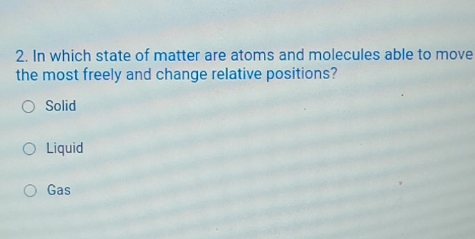 In which state of matter are atoms and molecules able to move
the most freely and change relative positions?
Solid
Liquid
Gas