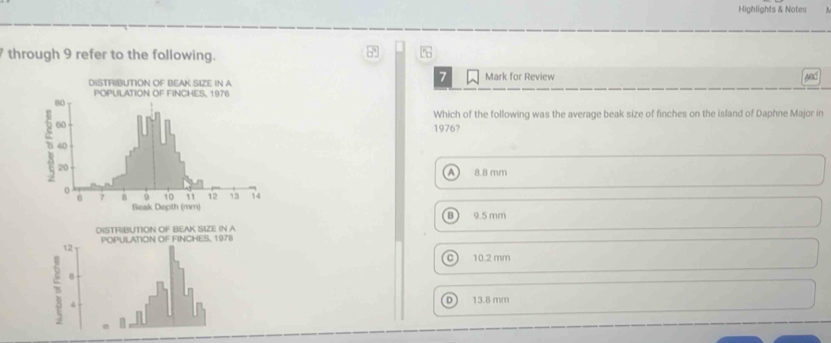 Highlights & Notes
through 9 refer to the following.
7
Mark for Review
Which of the following was the average beak size of finches on the island of Daphne Major in
1976?
A 8.8 mm
B
DISTRIBUTION OF BEAK SIZE IN A 9.5 mm
12 POPULATION OF FINCHES, 1978
C) 10.2 mm
B
4
D 13.8 mm