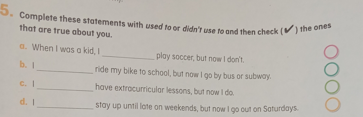 Complete these statements with used to or didn't use to and then check ( ) the ones 
that are true about you. 
a. When I was a kid, I 
_play soccer, but now I don't. 
b. |_ ride my bike to school, but now I go by bus or subway. 
C. | _have extracurricular lessons, but now I do. 
d. I _stay up until late on weekends, but now I go out on Saturdays.