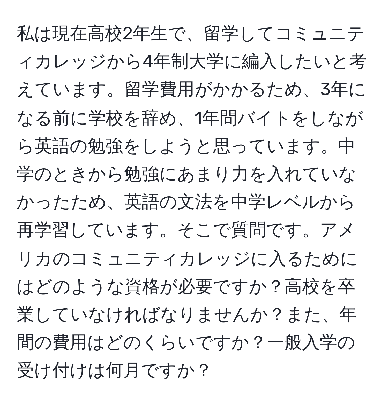 私は現在高校2年生で、留学してコミュニティカレッジから4年制大学に編入したいと考えています。留学費用がかかるため、3年になる前に学校を辞め、1年間バイトをしながら英語の勉強をしようと思っています。中学のときから勉強にあまり力を入れていなかったため、英語の文法を中学レベルから再学習しています。そこで質問です。アメリカのコミュニティカレッジに入るためにはどのような資格が必要ですか？高校を卒業していなければなりませんか？また、年間の費用はどのくらいですか？一般入学の受け付けは何月ですか？