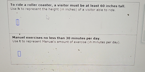 To ride a roller coaster, a visitor must be at least 60 inches tall. 
Use h to represent the height (in inches) of a visitor able to ride. 
Manuel exercises no less than 30 minutes per day. 
Use t to represent Manuel's amount of exercise (in minutes per day).