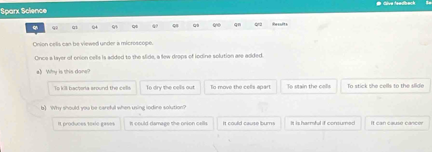 Sparx Science Give feedback So
Q2 Q3 Q4 Q5 Q6 Q7 QB Q9 Q10 Q11 Q12 Results
Onion cells can be viewed under a microscope.
Once a layer of onion cells is added to the slide, a few drops of iodine solution are added.
a) Why is this done?
To kill bacteria around the cells To dry the cells out To move the cells apart To stain the cells To stick the cells to the slide
b) Why should you be careful when using iodine solution?
It produces toxic gases It could damage the onion cells It could cause burns It is harmful if consumed It can cause cancer