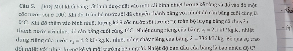 [VD] Một khối băng rất lạnh được đặt vào một cái bình nhiệt lượng kế rỗng và đổ vào đó một 
cốc nước sôi ở 100° 2. Khi đó, toàn bộ nước sôi đã chuyển thành băng với nhiệt độ cân bằng cuối cùng là
0°C C. Khi đổ thêm vào bình nhiệt lượng kế 8 cốc nước sôi tương tự, toàn bộ lượng băng đã chuyển 
thành nước với nhiệt độ cân bằng cuối cùng 0°C. Nhiệt dung riêng của băng c_1=2,1kJ/kg.K , nhiệt 
dung riêng của nước c_2=4,2kJ/kg.K 1, nhiệt nóng chảy riêng của băng lambda =336kJ/kg;. Bỏ qua sự trao 
đổi nhiệt với nhiệt lượng kế và môi trường bên ngoài. Nhiệt độ ban đầu của băng là bao nhiêu đô C?