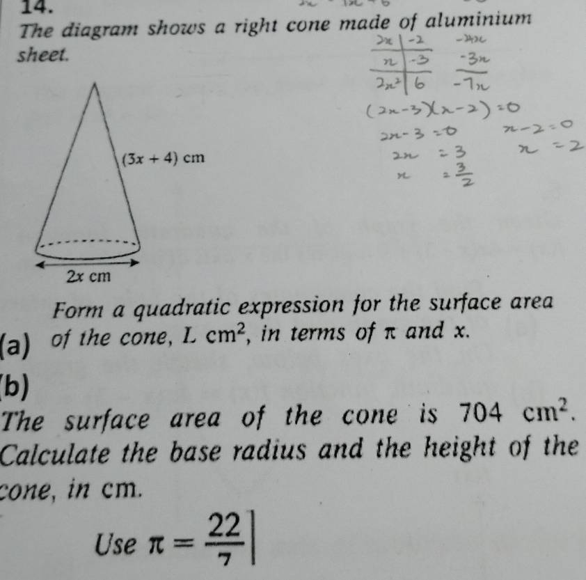 The diagram shows a right cone made of aluminium
sheet.
Form a quadratic expression for the surface area
(a)  of the cone, Lcm^2 , in terms of π and x.
(b)
The surface area of the cone is 704cm^2.
Calculate the base radius and the height of the
cone, in cm.
Use π = 22/7 ]