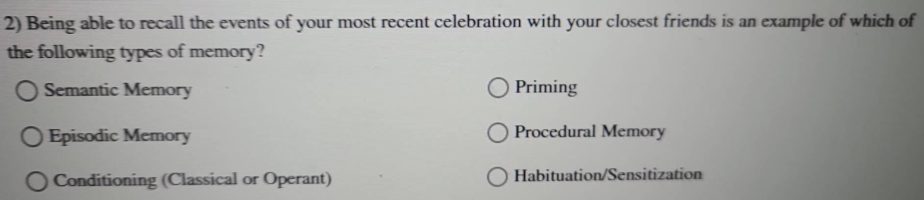 Being able to recall the events of your most recent celebration with your closest friends is an example of which of
the following types of memory?
Semantic Memory Priming
Episodic Memory Procedural Memory
Conditioning (Classical or Operant) Habituation/Sensitization