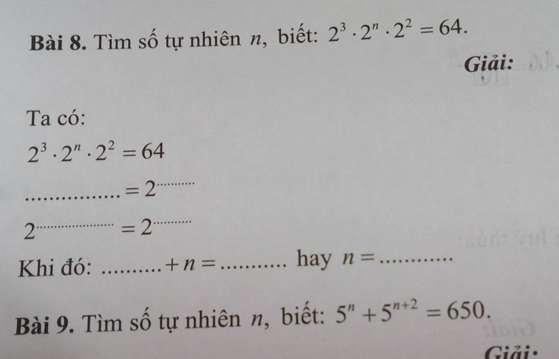 Tìm số tự nhiên n, biết: 2^3· 2^n· 2^2=64. 
Giải: 
Ta có:
2^3· 2^n· 2^2=64
_ =2
_ 
2 
_ =2
_ 
Khi đó: _ +n= _ 
hay n= _ 
Bài 9. Tìm số tự nhiên n, biết: 5^n+5^(n+2)=650. 
Giải: