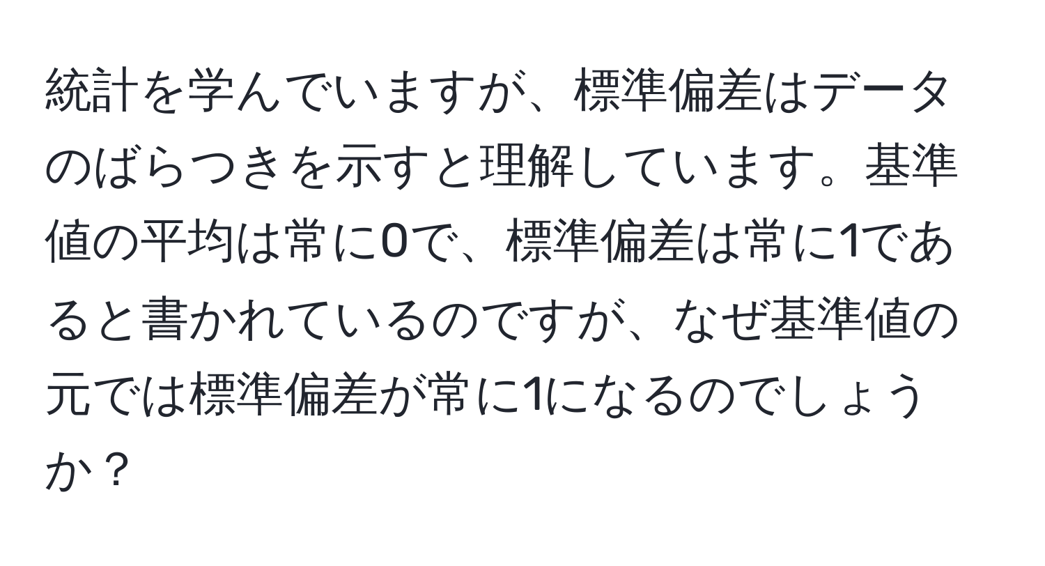 統計を学んでいますが、標準偏差はデータのばらつきを示すと理解しています。基準値の平均は常に0で、標準偏差は常に1であると書かれているのですが、なぜ基準値の元では標準偏差が常に1になるのでしょうか？