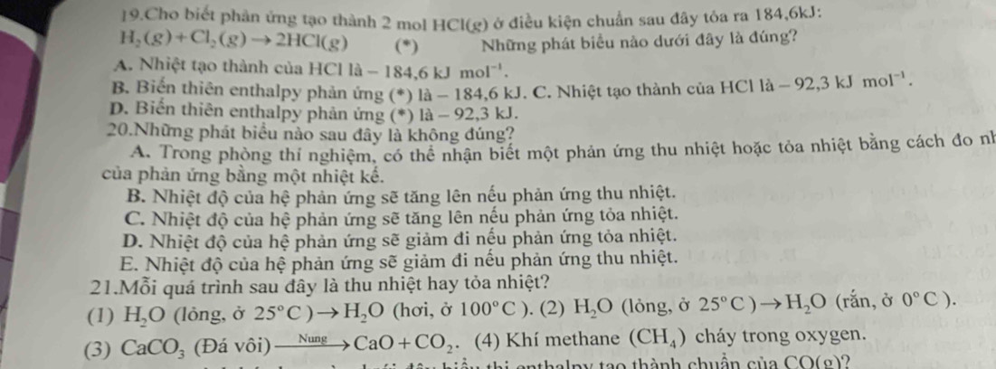 Cho biết phản ứng tạo thành 2 mol HCl(g) ở điều kiện chuẩn sau đây tỏa ra 184,6kJ:
H_2(g)+Cl_2(g)to 2HCl(g) (*) Những phát biểu nào dưới đây là đúng?
A. Nhiệt tạo thành của HClla-184,6kJmol^(-1).
B. Biến thiên enthalpy phản ứng (*) là - 184,6 kJ. C. Nhiệt tạo thành của HClla-92,3kJmol^(-1).
D. Biến thiên enthalpy phản ứng (*) là - 92,3 kJ.
20.Những phát biểu nào sau đây là không đúng?
A. Trong phòng thí nghiệm, có thể nhận biết một phản ứng thu nhiệt hoặc tỏa nhiệt bằng cách đo nh
của phản ứng bằng một nhiệt kế.
B. Nhiệt độ của hệ phản ứng sẽ tăng lên nếu phản ứng thu nhiệt.
C. Nhiệt độ của hệ phản ứng sẽ tăng lên nếu phản ứng tỏa nhiệt.
D. Nhiệt độ của hệ phản ứng sẽ giảm đi nếu phản ứng tỏa nhiệt.
E. Nhiệt độ của hệ phản ứng sẽ giảm đi nếu phản ứng thu nhiệt.
21.Mỗi quá trình sau dây là thu nhiệt hay tỏa nhiệt?
(1) H_2O (lỏng, ở 25°C)to H_2O (hơi, ở 100°C). (2) H_2O (lỏng, ở 25°C)to H_2O (rắn, ở 0°C).
(3) CaCO_3 (Đá vôi) xrightarrow NungCaO+CO_2. (4) Khí methane (CH_4) cháy trong oxygen.
i  e   thalpy tạo thành chuẩn của CO(g)?