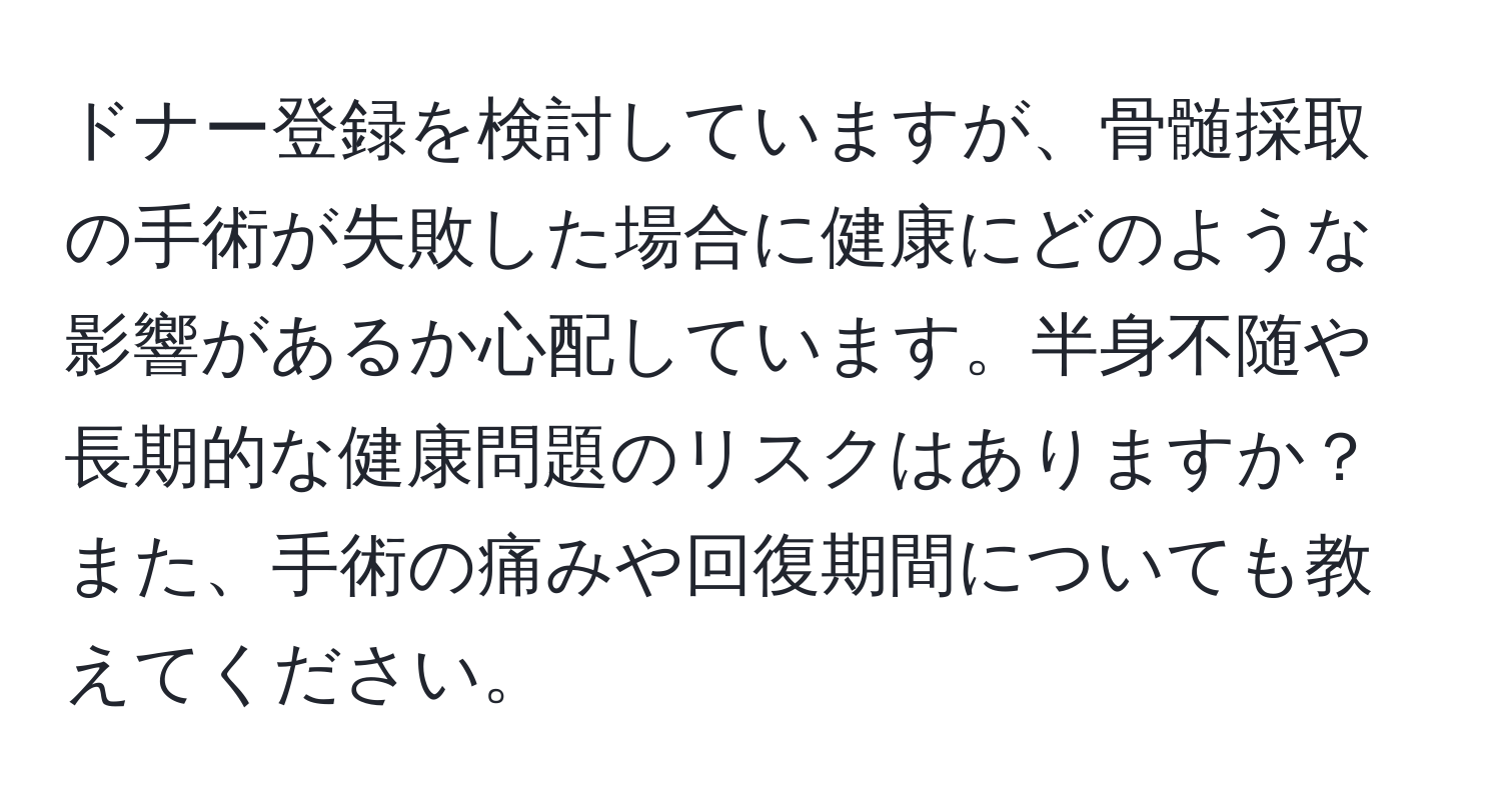 ドナー登録を検討していますが、骨髄採取の手術が失敗した場合に健康にどのような影響があるか心配しています。半身不随や長期的な健康問題のリスクはありますか？また、手術の痛みや回復期間についても教えてください。