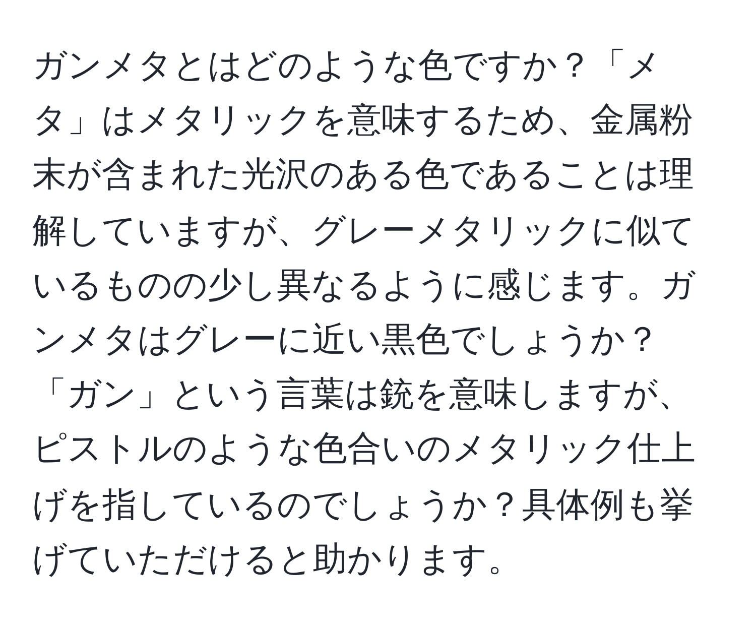 ガンメタとはどのような色ですか？「メタ」はメタリックを意味するため、金属粉末が含まれた光沢のある色であることは理解していますが、グレーメタリックに似ているものの少し異なるように感じます。ガンメタはグレーに近い黒色でしょうか？「ガン」という言葉は銃を意味しますが、ピストルのような色合いのメタリック仕上げを指しているのでしょうか？具体例も挙げていただけると助かります。