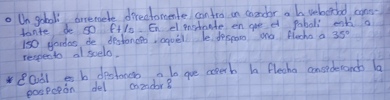 Un gobol arremete derectomente cantro on condor a b veboroad cans 
tante de 50 f+ls. Enel pnstante en gee et paboli est a
150 gordas, de destoncpo aquel le desparo ao flecho a 
respento al suelo, 35°
eQàles b destonco a to gue aoperb h flecha consederands la 
pospcion del cozador8