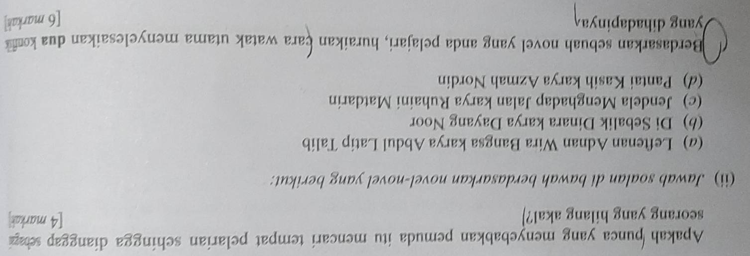Apakah punca yang menyebabkan pemuda itu mencari tempat pelarian schingga dianggap sehagi 
seorang yang hilang akal?] [4 markak] 
(ii) Jawab soalan di bawah berdasarkan novel-novel yang berikut: 
(a) Leftenan Adnan Wira Bangsa karya Abdul Latip Talib 
(b) Di Sebalik Dinara karya Dayang Noor 
(c) Jendela Menghadap Jalan karya Ruhaini Matdarin 
(d) Pantai Kasih karya Azmah Nordin 
Berdasarkan sebuah novel yang anda pelajari, huraikan cara watak utama menyelesaikan dua kon 
yang dihadapinya [6 markah]