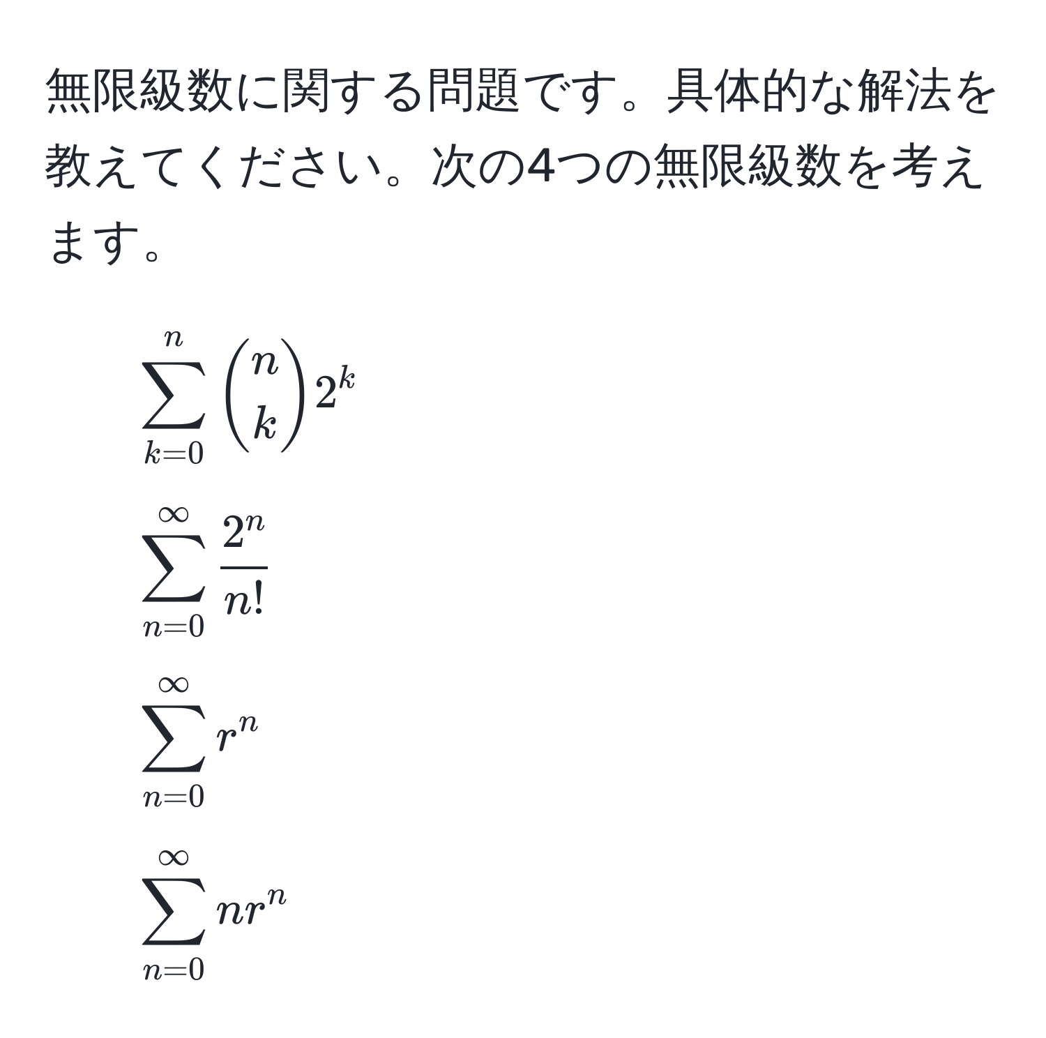 無限級数に関する問題です。具体的な解法を教えてください。次の4つの無限級数を考えます。  
1. $ sum_(k=0)^n binomnk 2^(k $  
2. $ sum_(n=0)^(∈fty) frac2^n)n! $  
3. $ sum_(n=0)^(∈fty) r^n $  
4. $ sum_(n=0)^(∈fty) n r^n $