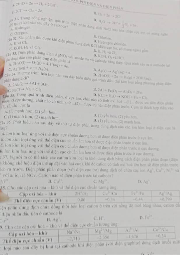 A 2H_2O+2eto H_2+2OH^-.
11 5. pin điện và điện phân
C. 2Cl^-to Cl_2+2e.
B. Cb+2eto 2Cl^-
D.
ga 31. Trong công nghiệp, quá trình điện phân dụng
L Hydrogen.
0 tạo ra khi não sau đây ở cathode? H_3Oto 2H^++ 1/2 O_2+2e. Vừ trợ, có màng ngàn
C. Oxygen.
B. Citlorine.
A. K vå Cl₂.
D. Hydrogen chloride.
(âu 32. Sản phẩm thu được khi điện phần dung địch KCI (điện cực trợ, có mang ngân) gồm K_1H_2vaCl_2
C KOH,H_2 và Cl_2.
B.
D. KOH,O_2 và HCl.
Cầu 33. Điện phân dung dịch AgNO_3v6i i anode trợ và cathode bằng thép. Quả trình xây ra ở cathode tại
cai đoan đầu của phân ứng điện nhân là 2H_2O(l)to O_2(g)+4H^+(aq)+4e.
A.
C. Ag^+(aq)+eto Ag(s). B. Ag(s)to Ag'(aq)+c
D.
Câu 34, Phương trình hóa học nào sau đây biểu diễn qua 2H_2O(l)+2eto H_2(g)+2OH7(aq)
phân dung dịch?
A. 2Al_2O_3to 4Al+3O_2
ng pháp điện
C. NaClto Na+Cl_2. B. 2Al+Fe_2O_3to Al_2O_3+2Fe_2
D. KCl+H_2Oto KOH+H_2+Cl_2
Cần 35. Trong quá trình điện phân, ở cực âm, chất nào có tỉnh oxi hoá ...(1)... được ưu tiên điện phần
trước. Ở cực đương, chất nào có tính khứ ...(2)... được ưu tiên điện phân trước. Cụm từ thích hợp điễn vào
(1), (2) lần lượt là
A. (1) mạnh hơn, (2) yếu hơn. B. (1) yểu hơn, (2) yêu hơn.
C. (1) mạnh hơn, (2) mạnh hơn. D. (1) yêu hơn, (2) mạnh hơn.
Cầu 36. Phát biểu nào sau đây về thứ tự điện phân trong dung địch của các lon kim loại ở điện cực là
tùng?
A. Ion kim loại ứng với thể điện cực chuẩn dương hơn sẽ được điện phân trước ở cực âm.
B, Ion kim loại ứng với thể điện cực chuẩn âm hơn sẽ được điện phần trước ở cực âm
C. Ion kim loại ứng với thể điện cực chuẩn dương hơn sẽ được điện phần trước ở cực dương.
D. Ion kim loại ứng với thể điện cực chuẩn âm hơn sẽ được điện phân trước ở cực đương.
ău 37, Người ta có thể tách các cation kim loại ra khỏi dung dịch bằng cách điện phần phân đoạn (điện
in khổng chế hiệu điện thể áp đặt vào hai cực), khi đó cation có tính oxi hoá lớn hơn sẽ điện phân trước
hách ra trước. Điện phân phân đoạn (với điện cực trơ) dung dịch có chứa các ion Ag°,Cu^(2+),Ni^(2+)va
* với anion là NO_3 * Cation nào sẽ điện phân trước tại cathode?
Ni^(2+)
B. Cu^(2+). C. Mg^(2+). D. Ag'.
piện phân dung địch chứa đồng thời bốn loại cation ở trên với nổng độ mol bằng nhau, cation đã
* điện phân đầu tiên ở cathode là
Cu^(2+). B. A 8:
C. H°. D. Fe^(2x).
T loại nào sau đây bị khứ tại cathode khi điện phần