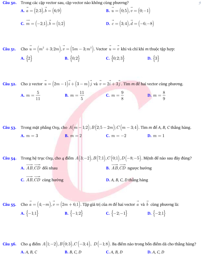 Trong các cặp vector sau, cặp vector nào không cùng phương? 9
A. vector a=(2;3),vector b=(6;9) B. vector u=(0;5),vector v=(0;-1)
C. vector m=(-2;1),vector b=(1;2) vector c=(3;4),vector d=(-6;-8)
D.
Câu 51. Cho vector u=(m^2+3;2m),vector v=(5m-3;m^2). Vector vector u=vector v khi và chỉ khi m thuộc tập hợp:
A.  2  0;2 C.  0;2;3 D.  3
B.
Câu 52. Cho 2 vector vector u=(2m-1)vector i+(3-m)vector j và vector v=2vector i+3vector j. Tìm m để hai vector cùng phương.
A. m= 5/11  B. m= 11/5  C. m= 9/8  D. m= 8/9 
Câu 53. Trong mặt phẳng Oxy, cho A(m-1;2);B(2;5-2m);C(m-3;4). Tìm m để A, B, C thẳng hàng.
A. m=3 B. m=2 C. m=-2 D. m=1
Câu 54. Trong hệ trục Oxy, cho 4 điểm A(3;-2),B(7;1),C(0;1),D(-8;-5) Mệnh đề nào sau đây đúng?
A. vector AB,vector CD đối nhau B. vector AB,vector CD ngược hướng
C. vector AB,vector CD cùng hướng D. A, B, C, D thẳng hàng
Câu 55. Cho vector a=(4;-m),vector v=(2m+6;1). Tập giá trị của m để hai vector vector a và vector b cùng phương là:
A.  -1;1 B.  -1;2 C.  -2;-1 D.  -2;1
Câu 56. Cho 4 điểm A(1;-2),B(0;3),C(-3;4),D(-1;8). Ba điểm nào trong bốn điểm dã cho thẳng hàng?
A. A, B, C B. B, C, D C. A, B, D D. A, C, D