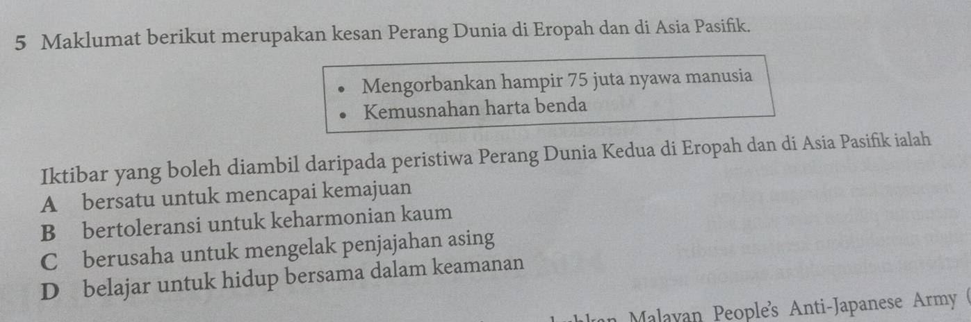 Maklumat berikut merupakan kesan Perang Dunia di Eropah dan di Asia Pasifik.
Mengorbankan hampir 75 juta nyawa manusia
Kemusnahan harta benda
Iktibar yang boleh diambil daripada peristiwa Perang Dunia Kedua di Eropah dan di Asia Pasifik ialah
A bersatu untuk mencapai kemajuan
B bertoleransi untuk keharmonian kaum
C £ berusaha untuk mengelak penjajahan asing
D belajar untuk hidup bersama dalam keamanan
Malayan People's Anti-Japanese Army (