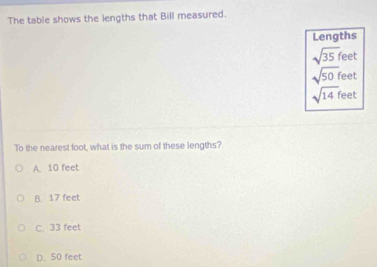 The table shows the lengths that Bill measured.
Lengths
sqrt(35)fee
sqrt(50)f eet
sqrt(14)f feet
To the nearest foot, what is the sum of these lengths?
A. 10 feet
B. 17 feet
C. 33 feet
D. 50 feet