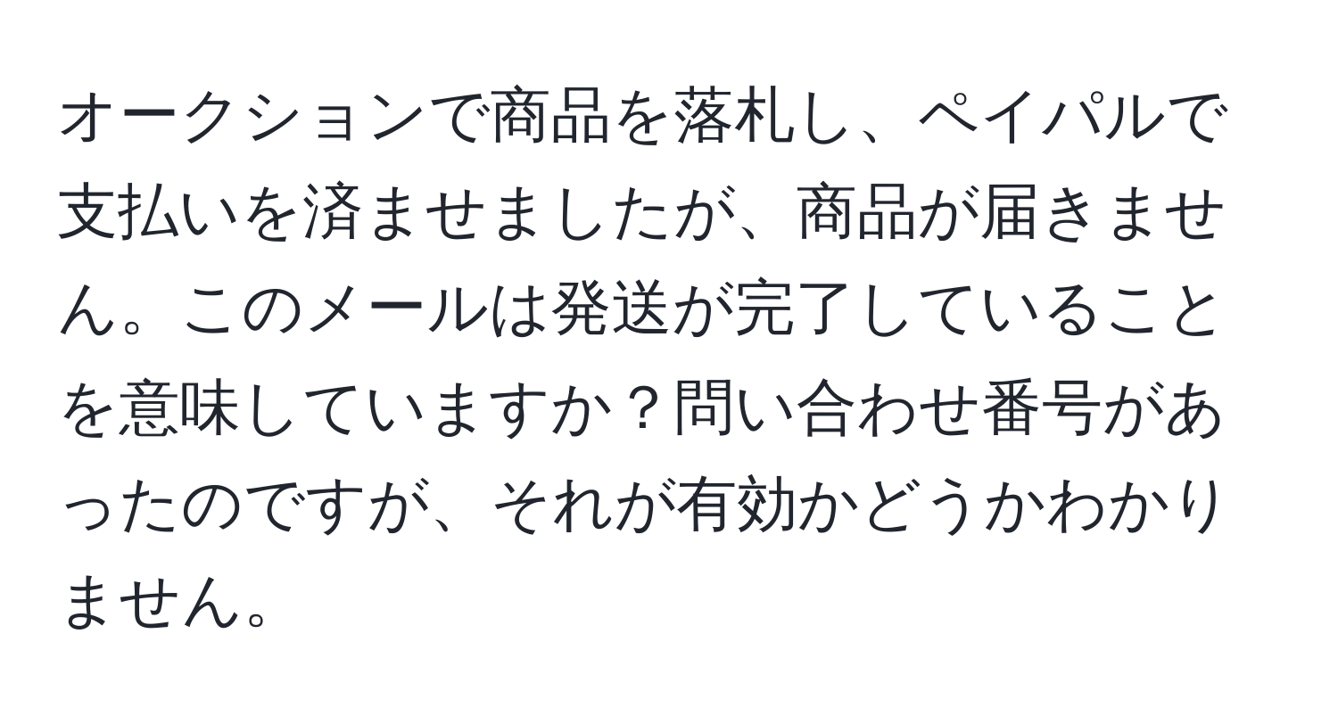 オークションで商品を落札し、ペイパルで支払いを済ませましたが、商品が届きません。このメールは発送が完了していることを意味していますか？問い合わせ番号があったのですが、それが有効かどうかわかりません。