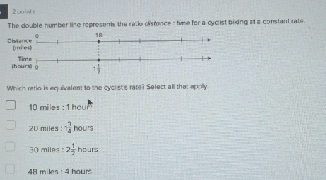 The double number line represents the ratio distance : time for a cyclist biking at a constant rate.
Which ratio is equivalent to the cyclist's rate? Select all that apply.
10 miles : 1 hou
20 miles : 1 3/4  hours
'30 miles : 2 1/2  hours
48 miles : 4 hours