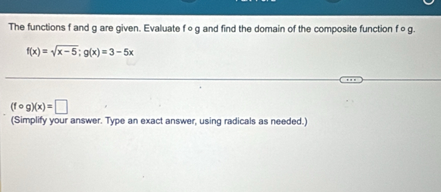 The functions f and g are given. Evaluate f∘g and find the domain of the composite function f ○ g.
f(x)=sqrt(x-5); g(x)=3-5x
(fcirc g)(x)=□
(Simplify your answer. Type an exact answer, using radicals as needed.)