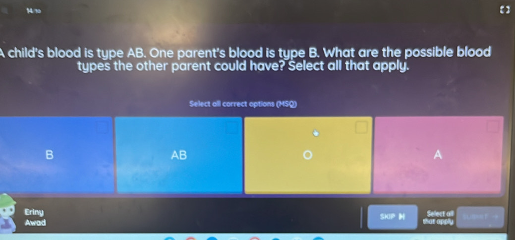 14/10
A child's blood is type AB. One parent's blood is type B. What are the possible blood
types the other parent could have? Select all that apply.
Select all correct options (MSQ)
B
AB
A
Eriny Select all u 
SKIPH
Awad that apply