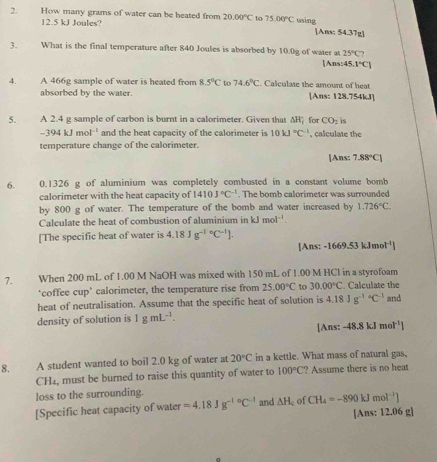 How many grams of water can be heated from 20.00°C to 75.00°C using
12.5 kJ Joules? [Ans: 54.37g]
3. What is the final temperature after 840 Joules is absorbed by 10.0g of water at 25°C ?
[Ans: 45.1°C]
4. A 466g sample of water is heated from 8.5°C to 74.6°C. Calculate the amount of heat
absorbed by the water. [Ans: 128.754kJ]
5. A 2.4 g sample of carbon is burnt in a calorimeter. Given that △ H_f^((circ) for CO_2) is
-394kJmol^(-1) and the heat capacity of the calorimeter is 10kJ°C^(-1) , calculate the
temperature change of the calorimeter.
[Ans: 7.88°C]
6. 0.1326 g of aluminium was completely combusted in a constant volume bomb
calorimeter with the heat capacity of 1410J°C^(-1). The bomb calorimeter was surrounded
by 800 g of water. The temperature of the bomb and water increased by 1.726°C.
Calculate the heat of combustion of aluminium in kJmol^(-1).
[The specific heat of water is 4.18Jg^((-1)°C^-1)].
[Ans: -1669.53 kJmo 1^(-1)
7. When 200 mL of 1.00 M NaOH was mixed with 150 mL of 1.00 M HCl in a styrofoam
‘coffee cup’ calorimeter, the temperature rise from 25.00°C to 30.00°C. Calculate the
heat of neutralisation. Assume that the specific heat of solution is 4.18Jg^((-1)°C^-1) and
density of solution is 1gmL^(-1).
[Ans: -48.8kJmol^(-1)]
8. A student wanted to boil 2.0 kg of water at 20°C in a kettle. What mass of natural gas,
CH₄, must be burned to raise this quantity of water to 100°C ? Assume there is no heat
loss to the surrounding.
[Specific heat capacity of water =4.18Jg^((-1)°C^-1) and △ H_c of CH_4=-890kJmol^(-1)]
[Ans: 12.06 g]