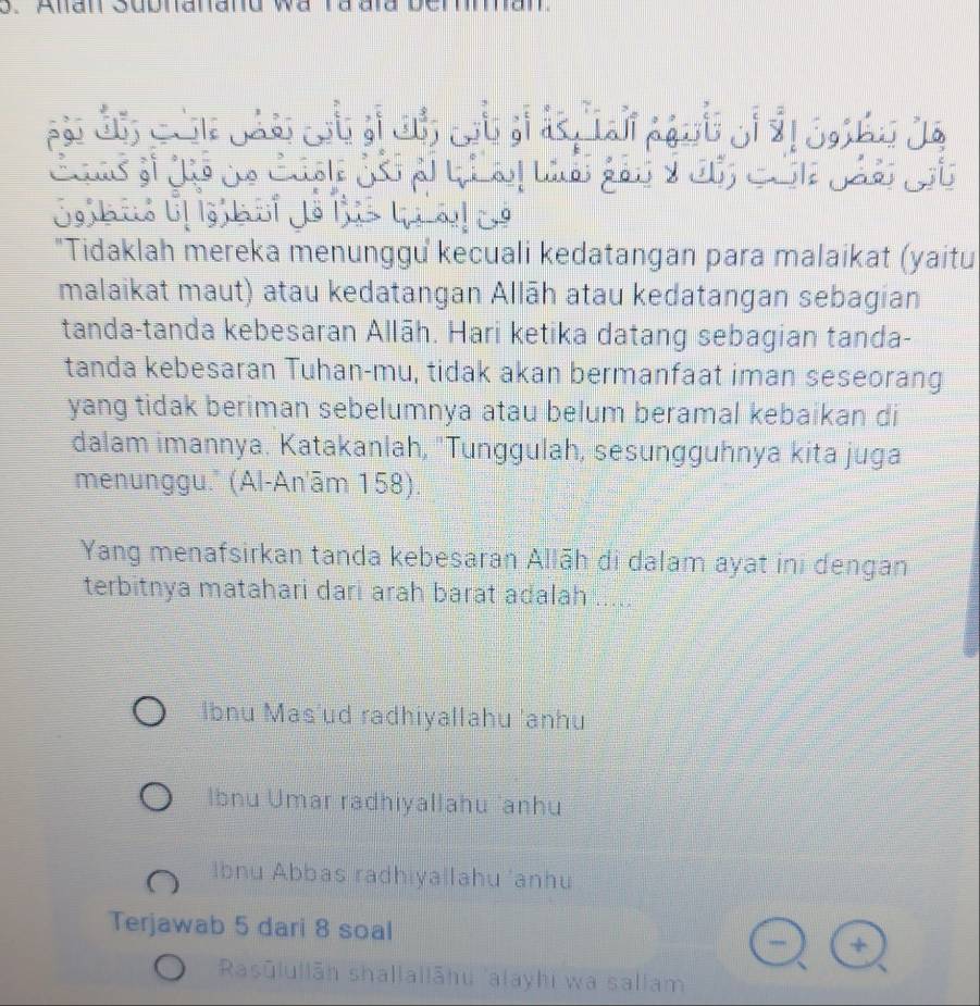 Anan Subnanand wa ra aïd berman
"Tidaklah mereka menunggu kecuali kedatangan para malaikat (yaitu
malaikat maut) atau kedatangan Allāh atau kedatangan sebagian
tanda-tanda kebesaran Allāh. Hari ketika datang sebagian tanda-
tanda kebesaran Tuhan-mu, tidak akan bermanfaat iman seseorang
yang tidak beriman sebelumnya atau belum beramal kebaikan di
dalam imannya. Katakanlah, 'Tunggulah, sesungguhnya kita juga
menunggu.' (Al-An'ām 158).
Yang menafsirkan tanda kebesaran Allāh di dalam ayat ini dengan
terbitnya matahari dari arah barat adalah .....
Ibnu Mas'ud radhiyallahu 'anhu
Ibnu Umar radhiyallahu 'anhu
Ibnu Abbas radhiyallahu 'anhu
Terjawab 5 dari 8 soal
Rasūlullān shallailāhu 'alayhi wa sallam